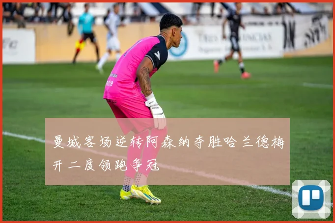 曼城客场逆转阿森纳夺胜哈兰德梅开二度领跑争冠