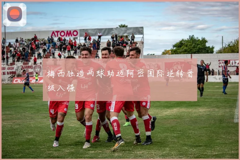 梅西独造两球助迈阿密国际逆转晋级八强