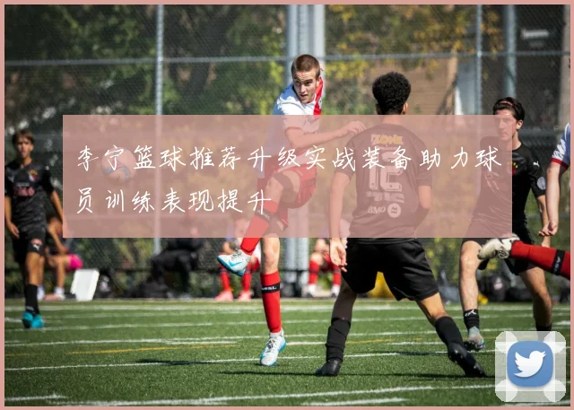 李宁篮球推荐升级实战装备助力球员训练表现提升