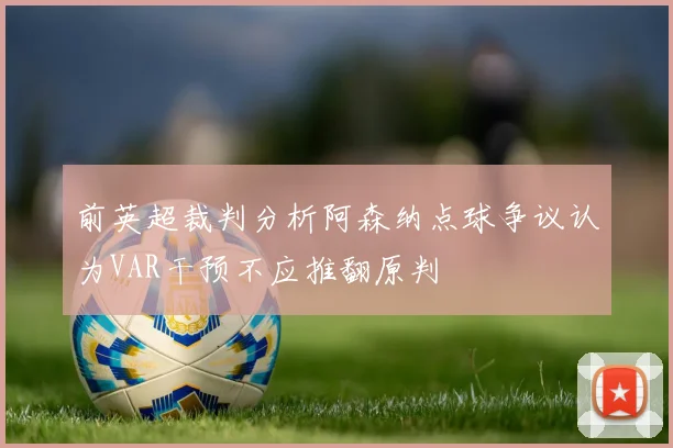 前英超裁判分析阿森纳点球争议认为VAR干预不应推翻原判