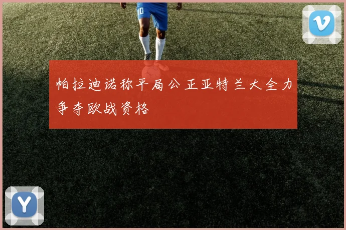 帕拉迪诺称平局公正亚特兰大全力争夺欧战资格