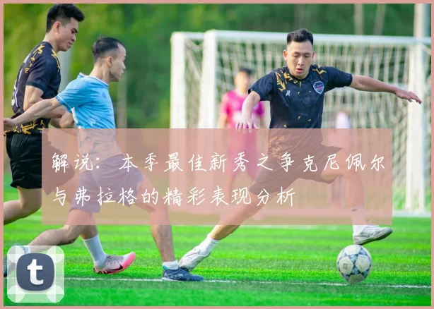 解说：本季最佳新秀之争克尼佩尔与弗拉格的精彩表现分析