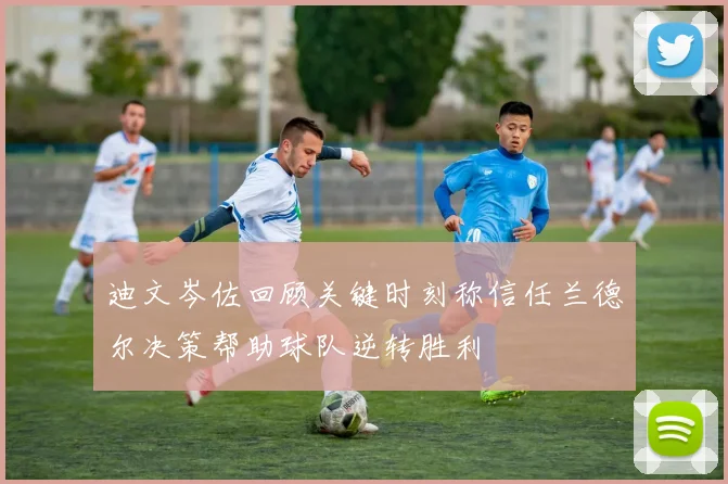 迪文岑佐回顾关键时刻称信任兰德尔决策帮助球队逆转胜利