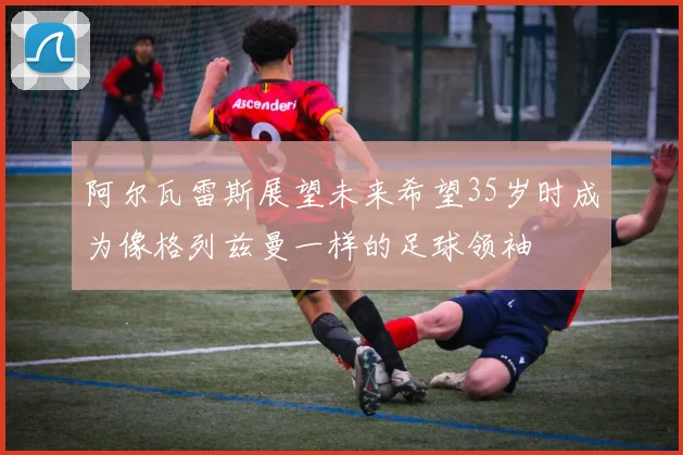 阿尔瓦雷斯展望未来希望35岁时成为像格列兹曼一样的足球领袖