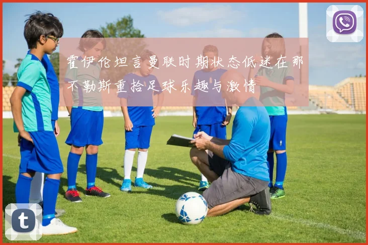 霍伊伦坦言曼联时期状态低迷在那不勒斯重拾足球乐趣与激情