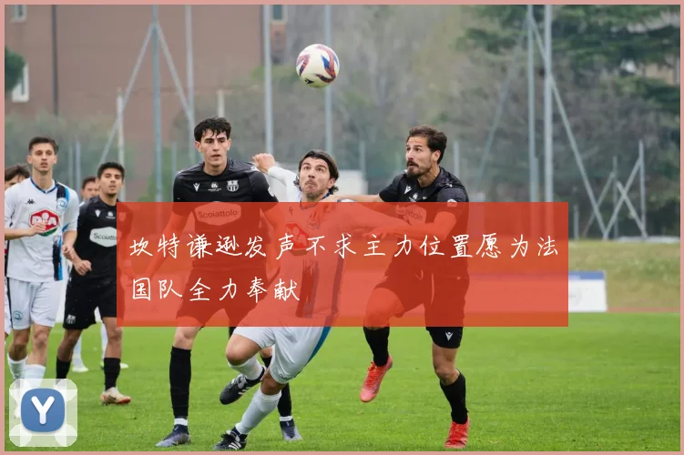 坎特谦逊发声不求主力位置愿为法国队全力奉献