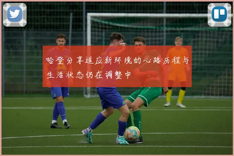 哈登分享适应新环境的心路历程与生活状态仍在调整中