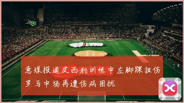 意媒报道皮西利训练中左脚踝扭伤罗马中场再遭伤病困扰