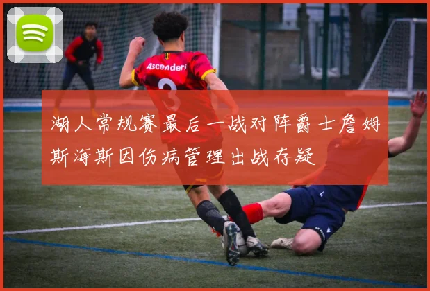 湖人常规赛最后一战对阵爵士詹姆斯海斯因伤病管理出战存疑