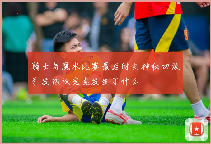 骑士与魔术比赛最后时刻神秘回放引发热议究竟发生了什么