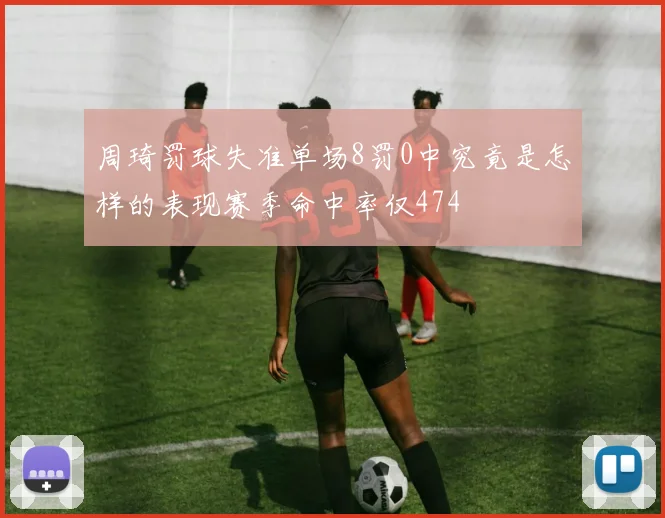 周琦罚球失准单场8罚0中究竟是怎样的表现赛季命中率仅474