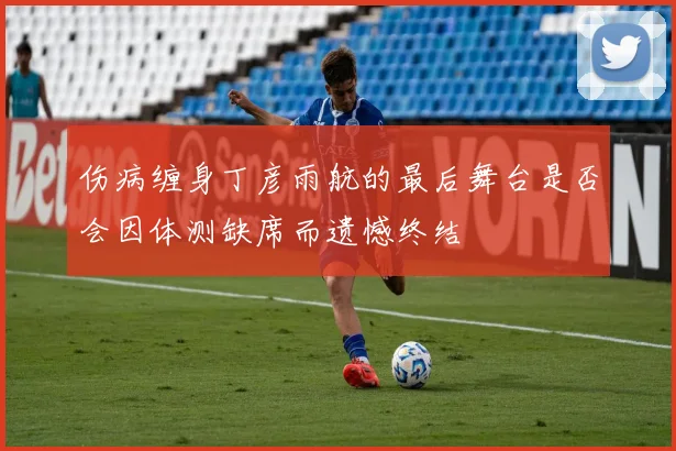 伤病缠身丁彦雨航的最后舞台是否会因体测缺席而遗憾终结