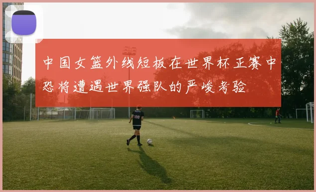 中国女篮外线短板在世界杯正赛中恐将遭遇世界强队的严峻考验