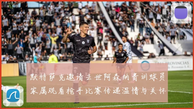 默特萨克邀请去世阿森纳青训球员家属观看枪手比赛传递温情与关怀