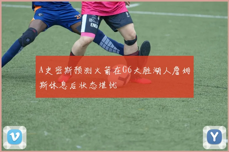A史密斯预测火箭在G6大胜湖人詹姆斯休息后状态堪忧