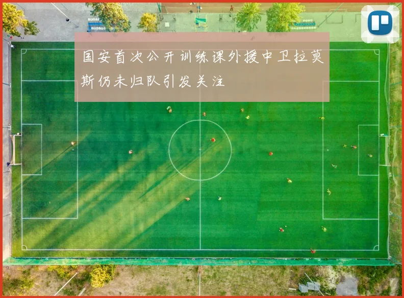国安首次公开训练课外援中卫拉莫斯仍未归队引发关注