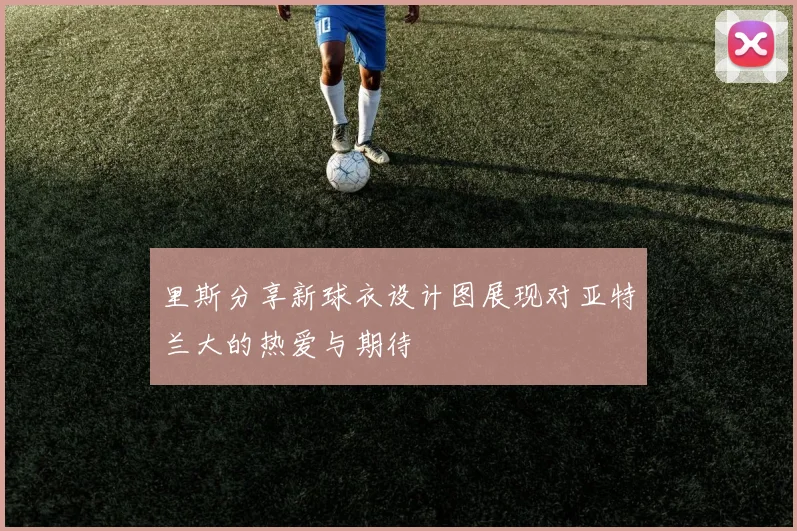 里斯分享新球衣设计图展现对亚特兰大的热爱与期待